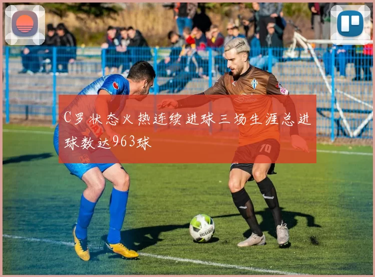C罗状态火热连续进球三场生涯总进球数达963球