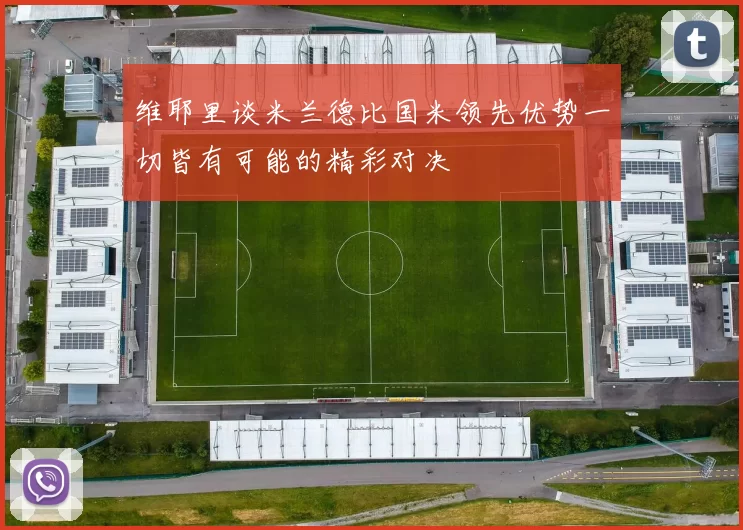 维耶里谈米兰德比国米领先优势一切皆有可能的精彩对决