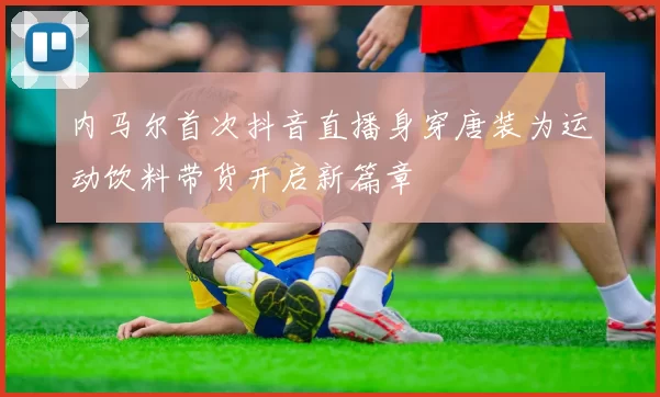 内马尔首次抖音直播身穿唐装为运动饮料带货开启新篇章