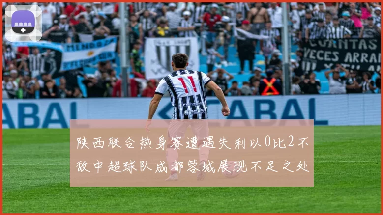 陕西联合热身赛遭遇失利以0比2不敌中超球队成都蓉城展现不足之处