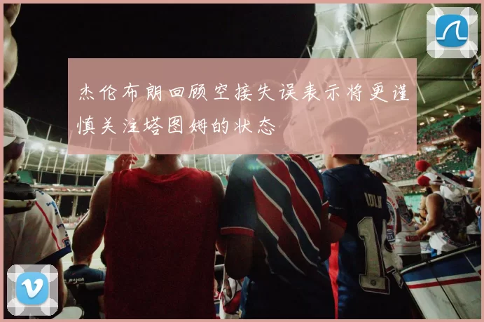 杰伦布朗回顾空接失误表示将更谨慎关注塔图姆的状态