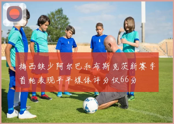 梅西缺少阿尔巴和布斯克茨新赛季首轮表现平平媒体评分仅66分
