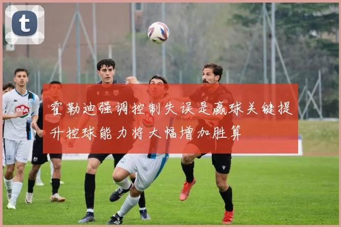 霍勒迪强调控制失误是赢球关键提升控球能力将大幅增加胜算