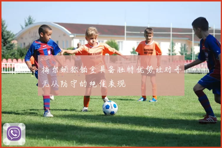 梅尔顿称铂金具备独特优势让对手无从防守的绝佳表现