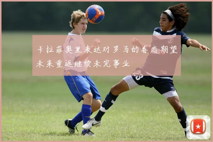 卡拉菲奥里表达对罗马的眷恋期望未来重返继续未完事业
