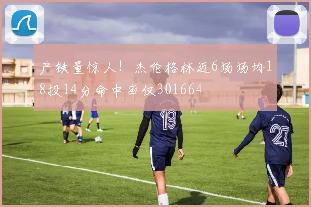 产铁量惊人！杰伦格林近6场场均18投14分命中率仅301664
