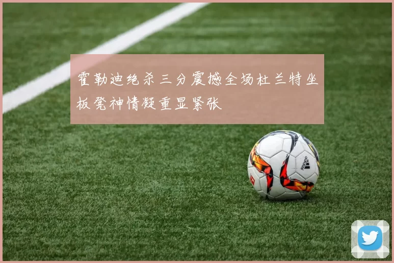 霍勒迪绝杀三分震撼全场杜兰特坐板凳神情凝重显紧张