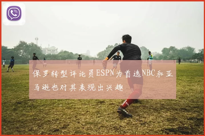 保罗转型评论员ESPN为首选NBC和亚马逊也对其表现出兴趣