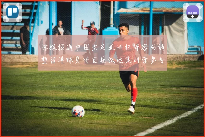 津媒报道中国女足亚洲杯阵容或调整留洋球员将直接抵达集训营参与备战
