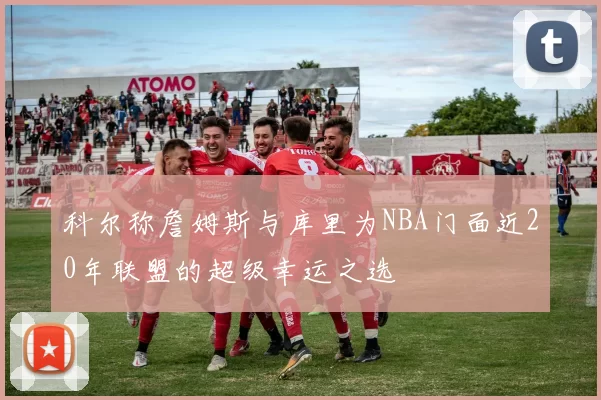 科尔称詹姆斯与库里为NBA门面近20年联盟的超级幸运之选