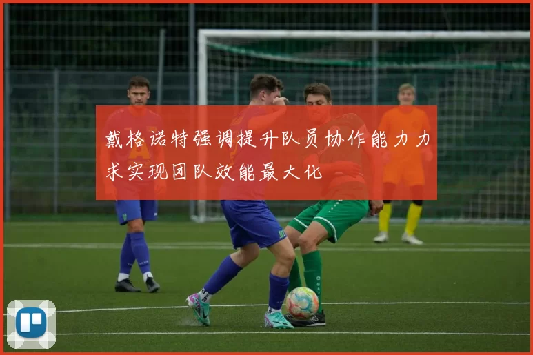 戴格诺特强调提升队员协作能力力求实现团队效能最大化