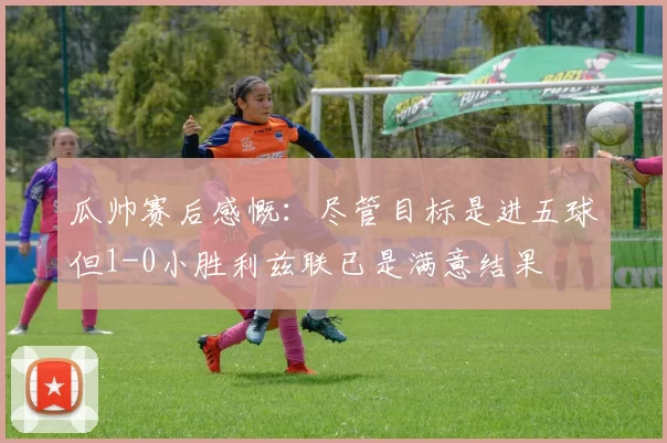瓜帅赛后感慨：尽管目标是进五球但1-0小胜利兹联已是满意结果