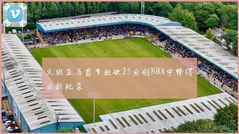 文班亚马首节狂砍25分创NBA中锋得分新纪录