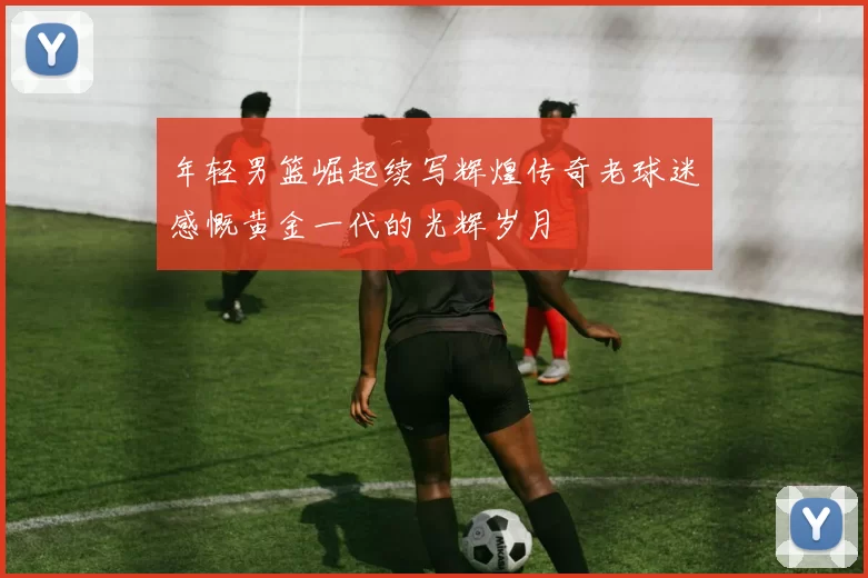 年轻男篮崛起续写辉煌传奇老球迷感慨黄金一代的光辉岁月