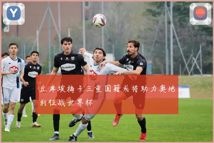 丘库埃梅卡三重国籍或将助力奥地利征战世界杯