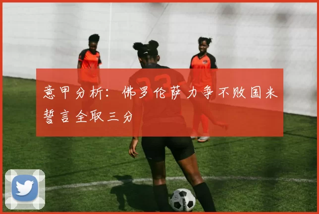 意甲分析：佛罗伦萨力争不败国米誓言全取三分