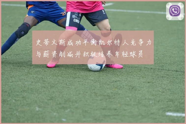 史蒂文斯成功平衡凯尔特人竞争力与薪资削减并积极培养年轻球员