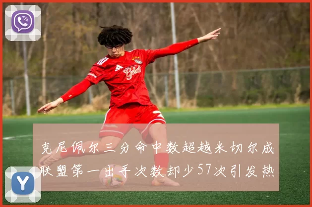 克尼佩尔三分命中数超越米切尔成联盟第一出手次数却少57次引发热议