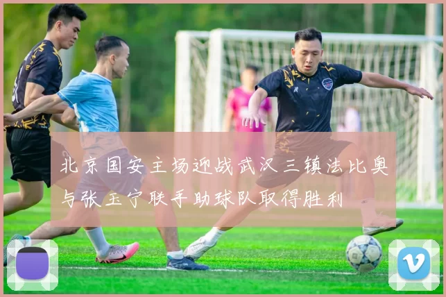 北京国安主场迎战武汉三镇法比奥与张玉宁联手助球队取得胜利