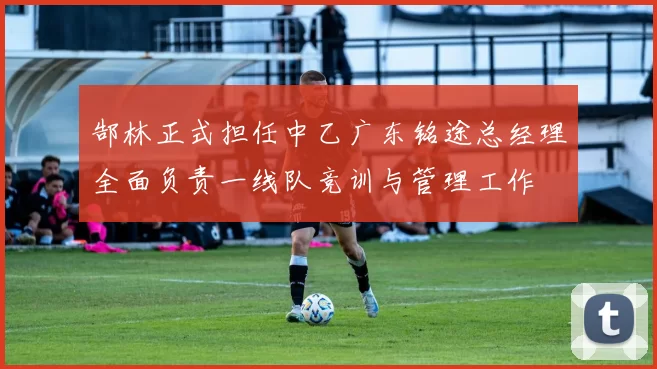 郜林正式担任中乙广东铭途总经理全面负责一线队竞训与管理工作